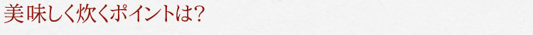 美味しく炊くポイントは?